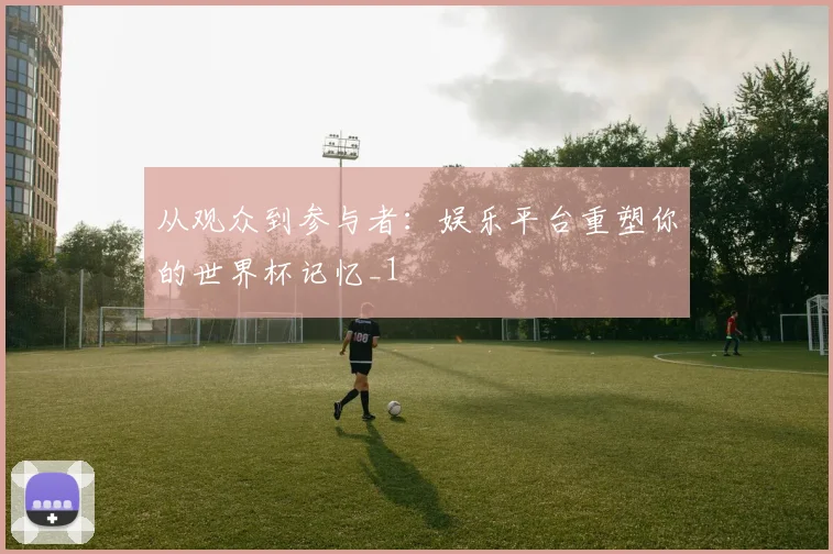 从观众到参与者：娱乐平台重塑你的世界杯记忆_1