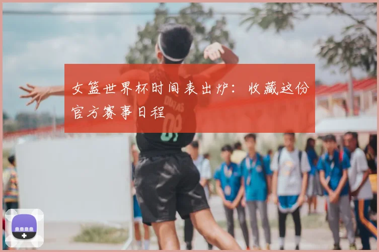 女篮世界杯时间表出炉:收藏这份官方赛事日程
