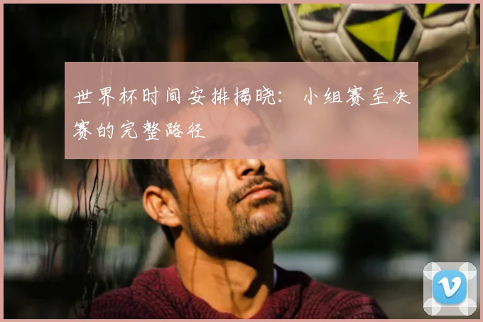 世界杯时间安排揭晓:小组赛至决赛的完整路径